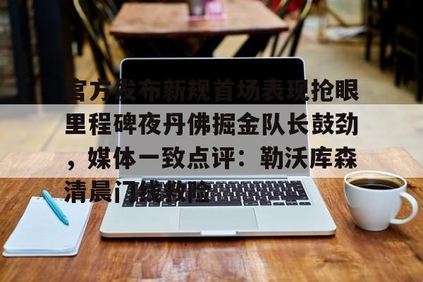 网页版登录入口关于官方发布新规首场表现抢眼里程碑夜丹佛掘金队长鼓劲，媒体一致点评：勒沃库森清晨门线救险的信息